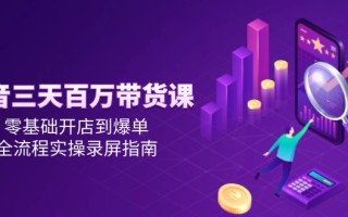 抖音三天百万带货课，零基础开店到爆单，全流程实操录屏指南