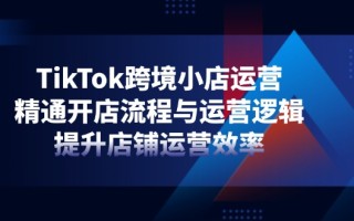 TikTok跨境小店运营，精通开店流程与运营逻辑，提升店铺运营效率