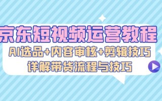 京东短视频运营教程：AI选品+内容审核+剪辑技巧，详解带货流程与技巧