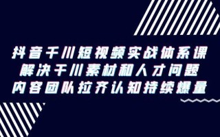 抖音千川短视频实战体系课，解决干川素材和人才问题，内容团队拉齐认知…