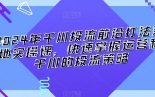 2024年千川投流前沿打法落地实操课，快速掌握运营和千川的投流策略