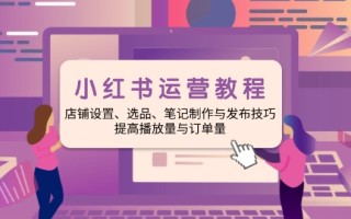小红书运营教程：店铺设置、选品、笔记制作与发布技巧、提高播放量与订…