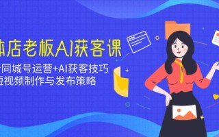 实体店老板AI获客课：抖音同城号运营+AI获客技巧，短视频制作与发布策略