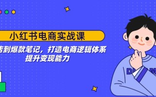 小红书电商实战课：开店到爆款笔记，打造电商逻辑体系，提升变现能力