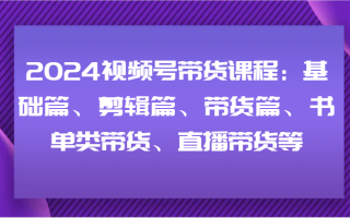 2024视频号带货课程：基础篇、剪辑篇、带货篇、书单类带货、直播带货等