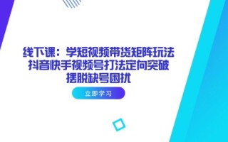 线下课：学短视频带货矩阵玩法 抖音快手视频号打法定向突破，摆脱缺号困扰