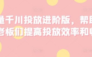 巨量千川投放进阶版，帮助各位老板们提高投放效率和收益