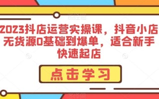 2023抖店运营实操课，抖音小店无货源0基础到爆单，适合新手快速起店
