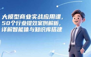 大模型商业实战应用课，50个行业提效案例解析，详解智能体与知识库搭建