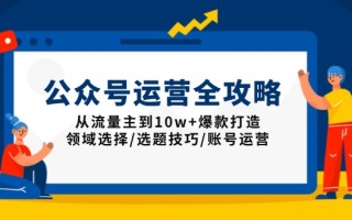 公众号运营全攻略：从流量主到10w+爆款打造，领域选择/选题技巧/账号运营