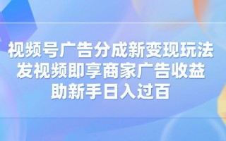 视频号广告分成新变现玩法：发视频即享商家广告收益，助新手日入过百