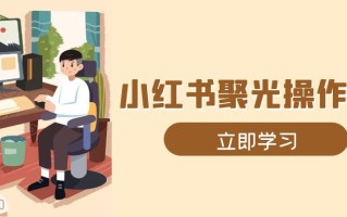 小红书聚光操作详解，涵盖素材、开户、定位、计划搭建等全流程实操