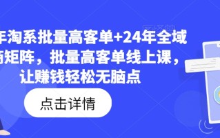 23年淘系批量高客单+24年全域电商矩阵，批量高客单线上课，让赚钱轻松无脑点