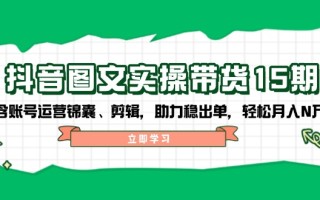 抖音 图文实操带货15期，含账号运营锦囊、剪辑，助力稳出单，轻松月入N万