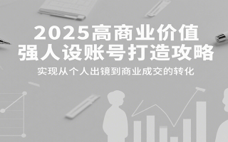 2025高商业价值强人设账号打造攻略，实现从个人出镜到商业成交的转化