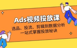 Ads视频投放课全解析：选品、投流、剪辑到数据分析，一站式掌握投放秘诀