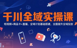 千川全域实操课，短视频+商品卡+直播，全域计划基础搭建，全面提升全域投放