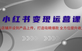 小红书变现运营课：从店铺开设到产品上传，打造吸睛爆款 全方位提升收入