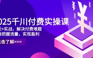 2025千川付费实操课，理论+实战，解决付费难题，精准把握流量，实现盈利
