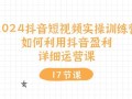 2024抖音短视频实操训练营：如何利用抖音盈利，详细运营课(17节视频课