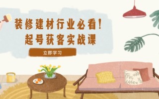装修-建材行业必看！起号获客实战课：精准定位+爆款视频+高效运营