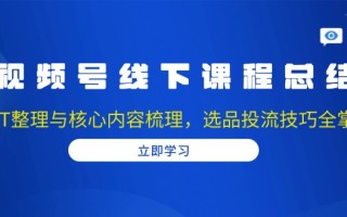 视频号线下课程总结：PPT整理与核心内容梳理，选品投流技巧全掌握