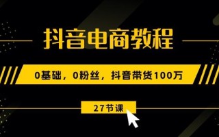 抖音电商教程：0基础，0粉丝，抖音带货100万(27节视频课