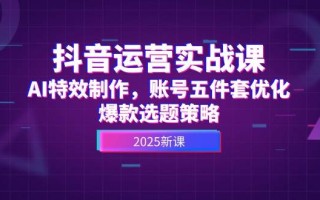 抖音运营实战课，AI特效制作，账号五件套优化，爆款选题策略