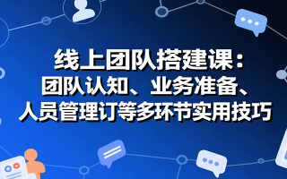 线上团队搭建课：团队认知、业务准备、人员管理、协议签订等多环节实用技巧