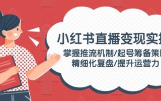 小红书直播变现实操：掌握推流机制/起号筹备策略/精细化复盘/提升运营力