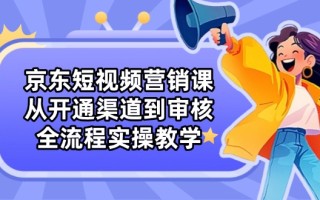 京东短视频营销课：从开通渠道到审核，全流程实操教学