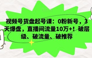 视频号货盘起号课：0粉新号，3天爆盘，直播间流量10万+！破层级、破流量、破推荐