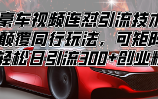 豪车视频连怼引流技术，颠覆同行玩法，可矩阵，轻松日引流300+创业粉