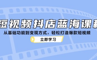短视频抖店蓝海课程：从基础功能到变现方式，轻松打造爆款短视频