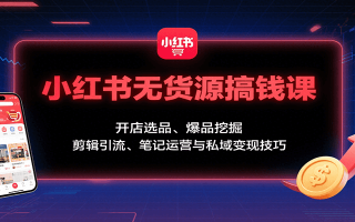 小红书无货源搞钱课：开店选品、爆品挖掘，剪辑引流、笔记运营与私域变现技巧