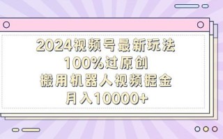 2024视频号最新玩法，100%过原创，搬用机器人视频掘金，月入10000+