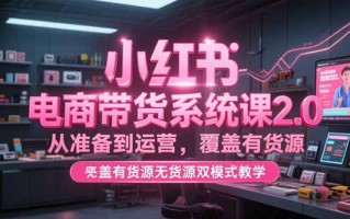 小红书电商带货系统课2.0，从准备到运营，覆盖有货源无货源双模式教学