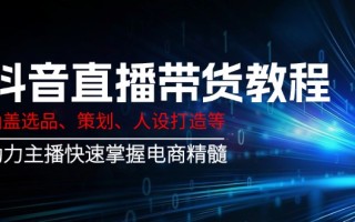 抖音直播带货教程：涵盖选品、策划、人设打造等,助力主播快速掌握电商精髓