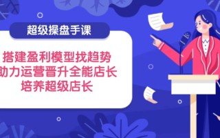 超级操盘手课，搭建盈利模型找趋势，助力运营晋升全能店长，培养超级店长