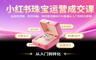 小红书珠宝运营成交课：含底层逻辑、账号拆解，讲封面选题技巧与直播从入门到转化策略
