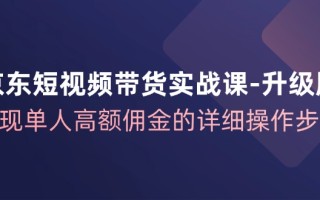 京东短视频带货实战课升级版，实现单人高额佣金的详细操作步骤